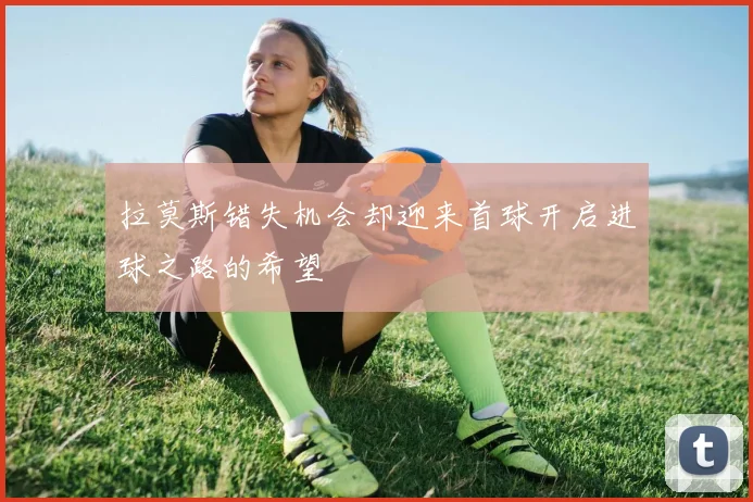 拉莫斯错失机会却迎来首球开启进球之路的希望