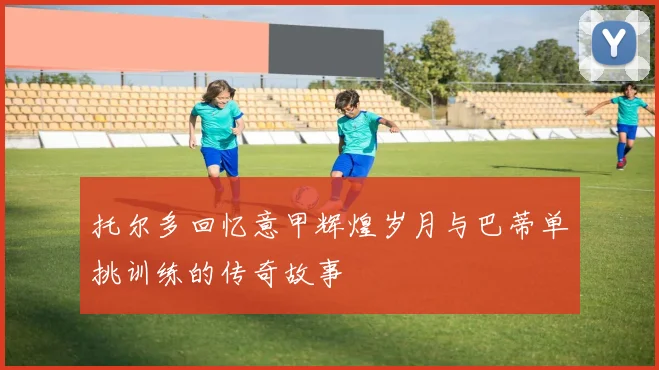托尔多回忆意甲辉煌岁月与巴蒂单挑训练的传奇故事